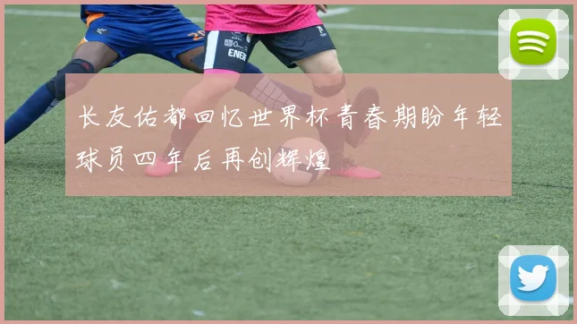 长友佑都回忆世界杯青春期盼年轻球员四年后再创辉煌