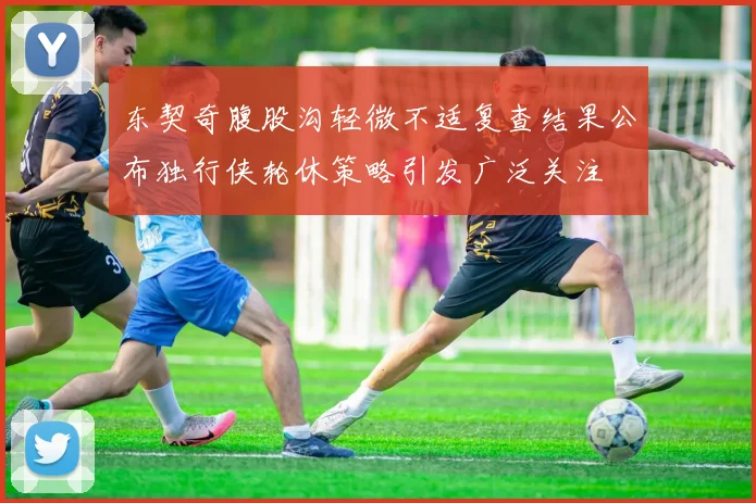 东契奇腹股沟轻微不适复查结果公布独行侠轮休策略引发广泛关注