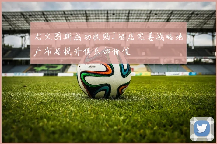 尤文图斯成功收购J酒店完善战略地产布局提升俱乐部价值