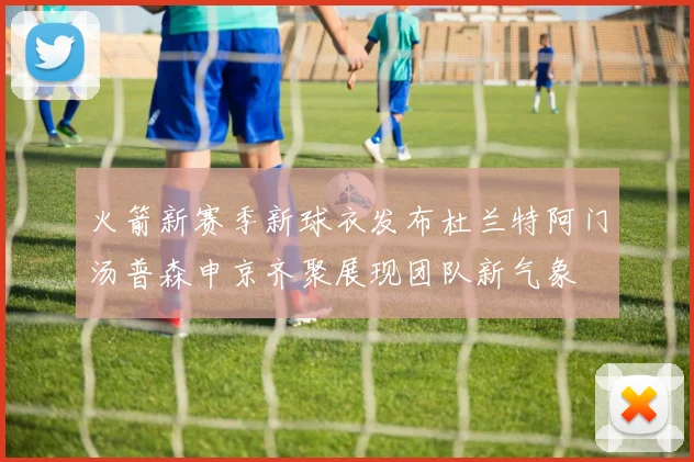 火箭新赛季新球衣发布杜兰特阿门汤普森申京齐聚展现团队新气象