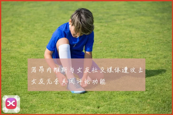 若昂内维斯与女友社交媒体遭攻击女友无奈关闭评论功能