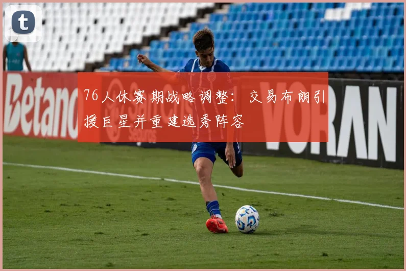 76人休赛期战略调整：交易布朗引援巨星并重建选秀阵容