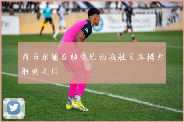 内马尔能否助力巴西战胜日本揭开胜利之门