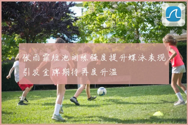 张雨霏短池训练强度提升蝶泳表现引发金牌期待再度升温