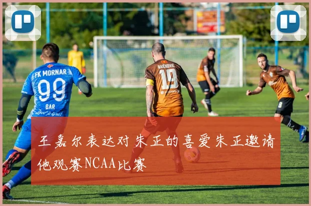 王嘉尔表达对朱正的喜爱朱正邀请他观赛NCAA比赛