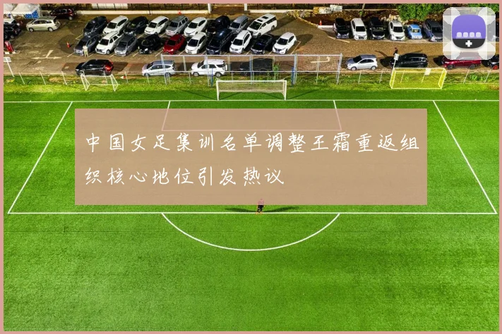 中国女足集训名单调整王霜重返组织核心地位引发热议