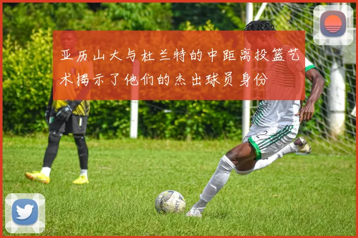 亚历山大与杜兰特的中距离投篮艺术揭示了他们的杰出球员身份
