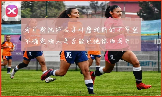 考辛斯批评流言对詹姆斯的不尊重不确定湖人是否能让他体面离开