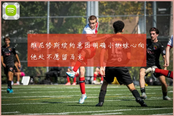 维尼修斯续约意图明确小蜘蛛心向他处不愿留马竞