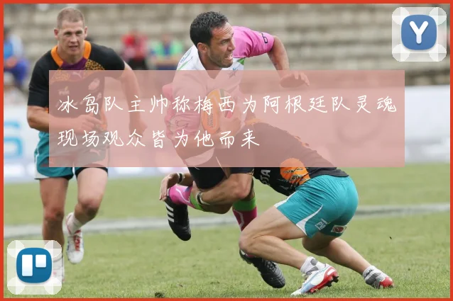 冰岛队主帅称梅西为阿根廷队灵魂现场观众皆为他而来