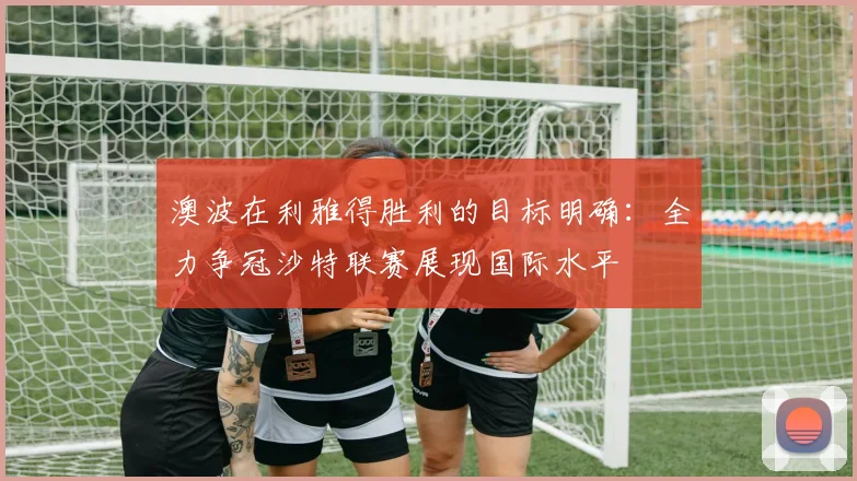 澳波在利雅得胜利的目标明确：全力争冠沙特联赛展现国际水平
