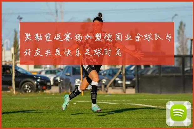 聚勒重返赛场加盟德国业余球队与好友共度快乐足球时光