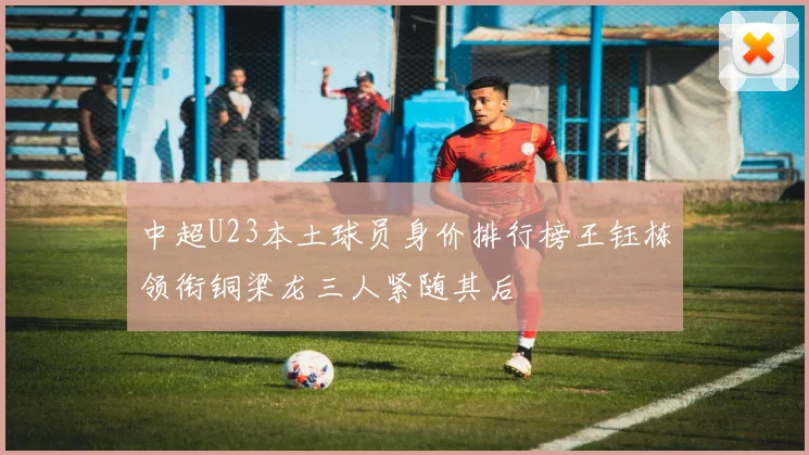 中超U23本土球员身价排行榜王钰栋领衔铜梁龙三人紧随其后