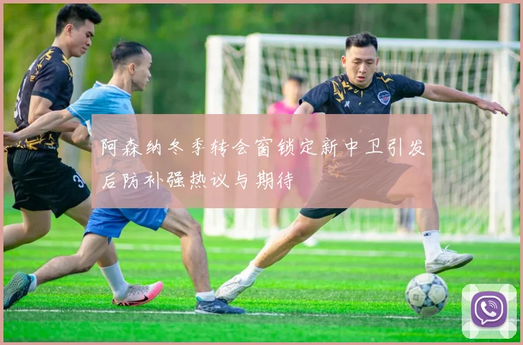 阿森纳冬季转会窗锁定新中卫引发后防补强热议与期待