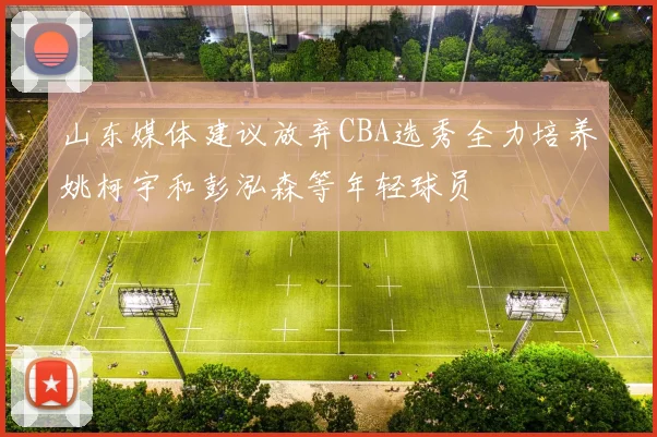 山东媒体建议放弃CBA选秀全力培养姚柯宇和彭泓森等年轻球员